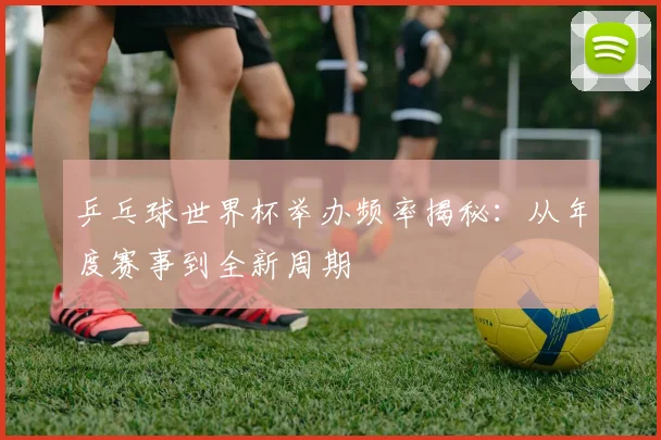乒乓球世界杯举办频率揭秘：从年度赛事到全新周期