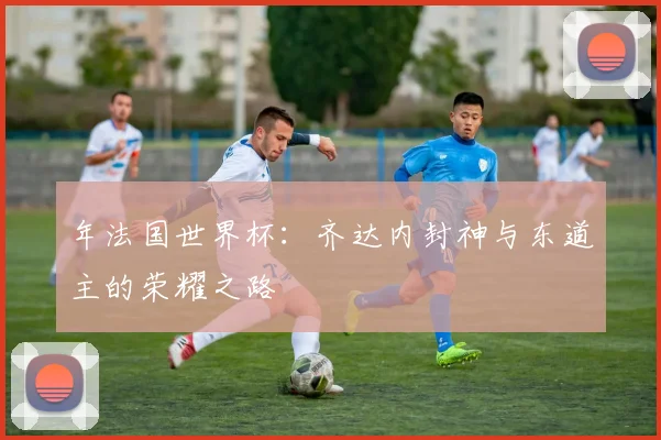 年法国世界杯:齐达内封神与东道主的荣耀之路