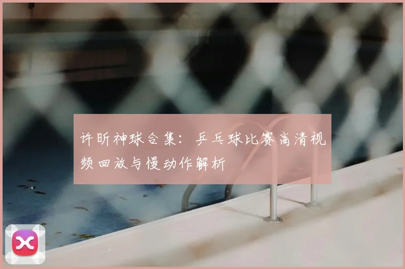 许昕神球合集：乒乓球比赛高清视频回放与慢动作解析