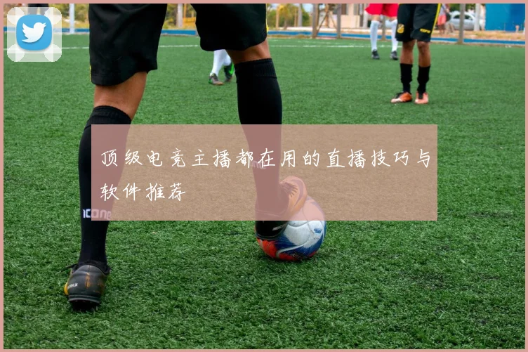 顶级电竞主播都在用的直播技巧与软件推荐