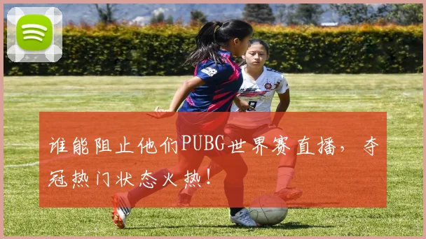 谁能阻止他们PUBG世界赛直播,夺冠热门状态火热!