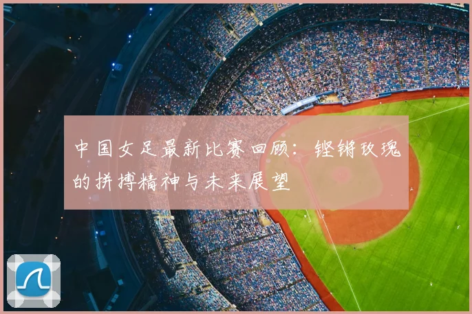 中国女足最新比赛回顾:铿锵玫瑰的拼搏精神与未来展望