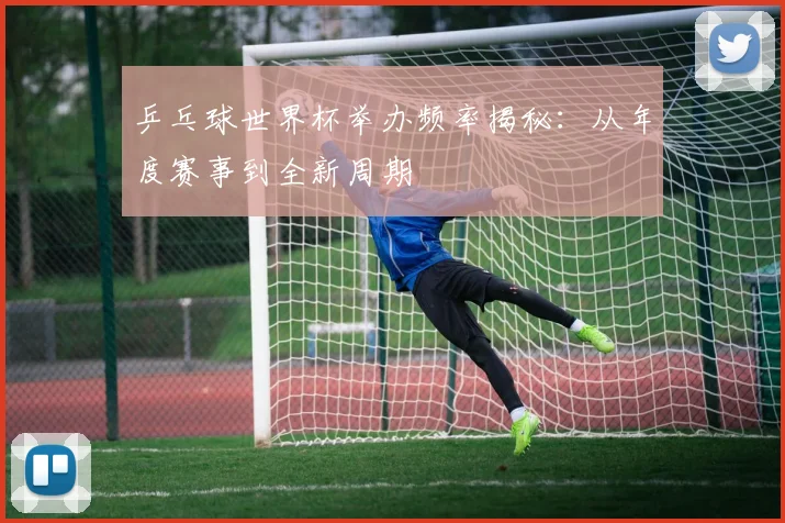 乒乓球世界杯举办频率揭秘：从年度赛事到全新周期